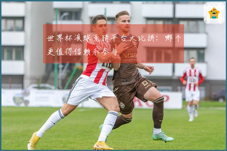 世界杯滚球竞猜平台大比拼：哪个更值得信赖和参与