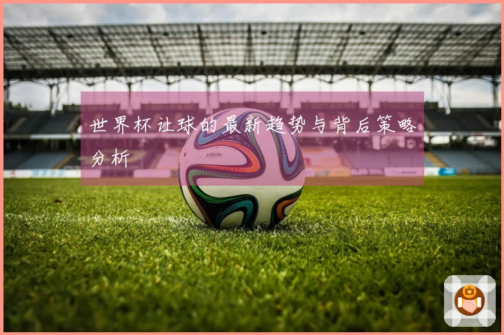 世界杯让球的最新趋势与背后策略分析